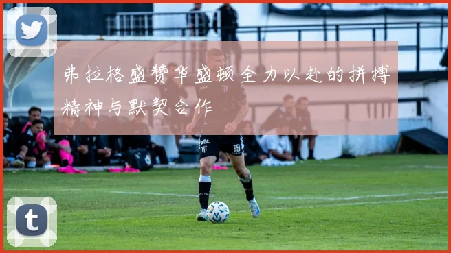 弗拉格盛赞华盛顿全力以赴的拼搏精神与默契合作
