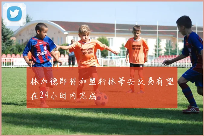 林加德即将加盟科林蒂安交易有望在24小时内完成