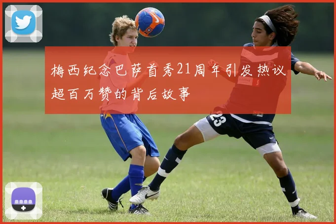 梅西纪念巴萨首秀21周年引发热议超百万赞的背后故事