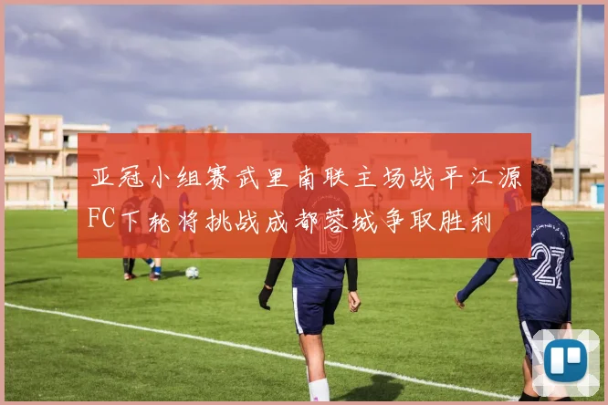 亚冠小组赛武里南联主场战平江源FC下轮将挑战成都蓉城争取胜利