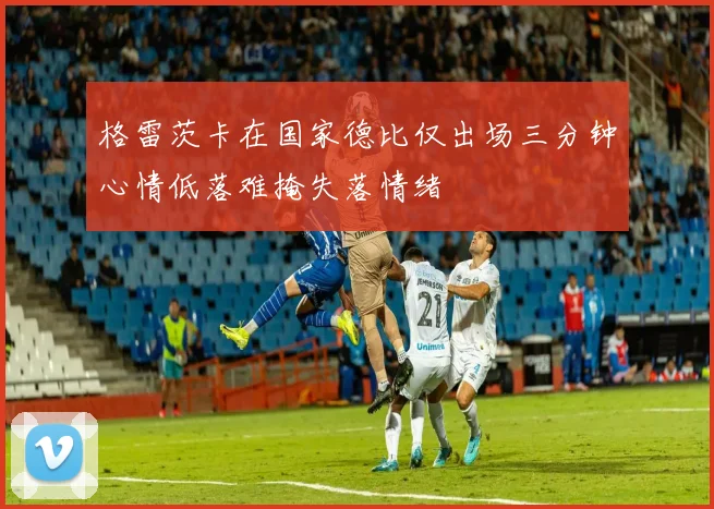 格雷茨卡在国家德比仅出场三分钟心情低落难掩失落情绪