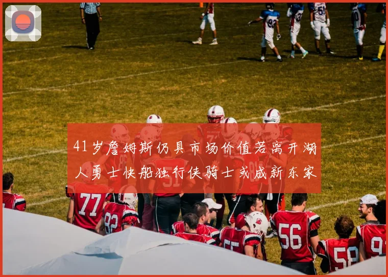 41岁詹姆斯仍具市场价值若离开湖人勇士快船独行侠骑士或成新东家