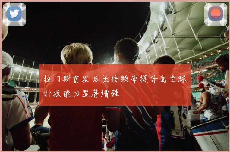 拉门斯首发后长传频率提升高空球扑救能力显著增强