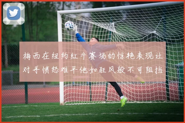 梅西在纽约红牛赛场的惊艳表现让对手愤怒难平他如狂风般不可阻挡