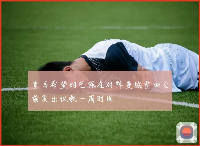 皇马希望姆巴佩在对阵曼城首回合前复出仅剩一周时间
